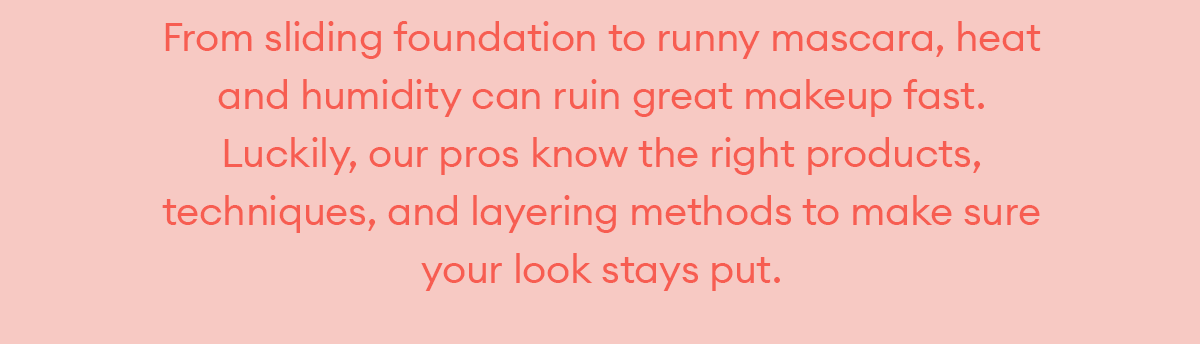 From sliding foundation to runny mascara, heat and humidity can ruin great makeup fast. Luckily, our pros know the right products, techniques, and layering methods to make sure your look stays put.