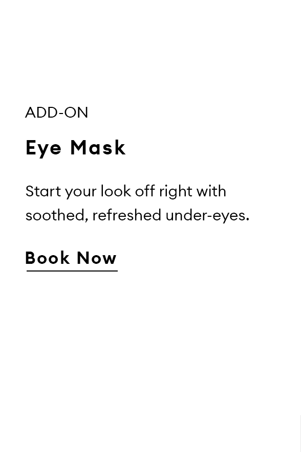 Add-On. Eye Mask. Start your look off right with soothed, refreshed under-eyes.  Book Now.