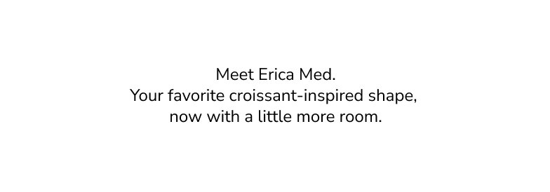Meet Erica Med. Your favorite croissant-inspired shape, now with a little more room.
