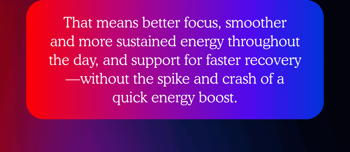 That means better focus, smoother and more sustained energy throughout the day, and support for faster recovery—without the spike and crash of a quick energy boost.