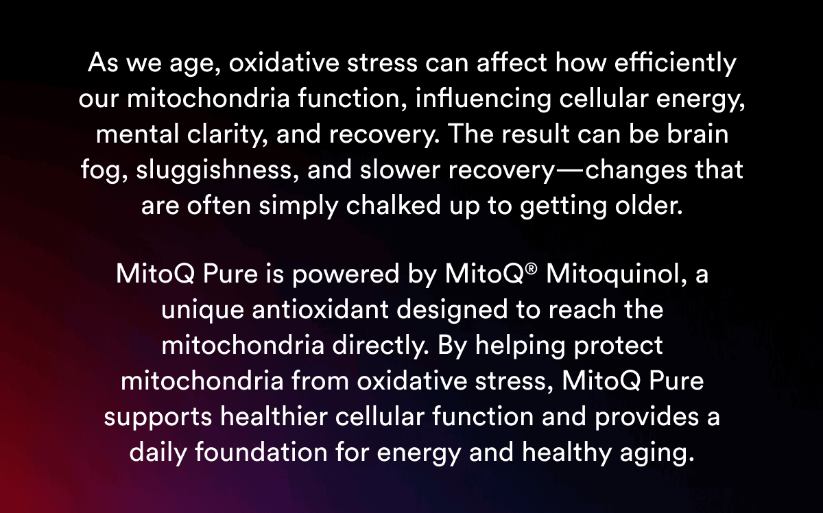 As we age, oxidative stress can affect how efficiently our mitochondria function, influencing cellular energy, mental clarity, and recovery. The result can be brain fog, sluggishness, and slower recovery—changes that are often simply chalked up to getting older.