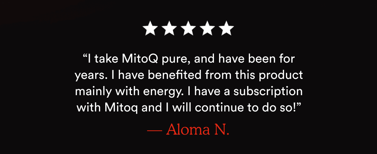 “I take MitoQ pure, and have been for years. I have benefited from this product mainly with energy. I have a subscription with Mitoq and I will continue to do so!” — Aloma N.