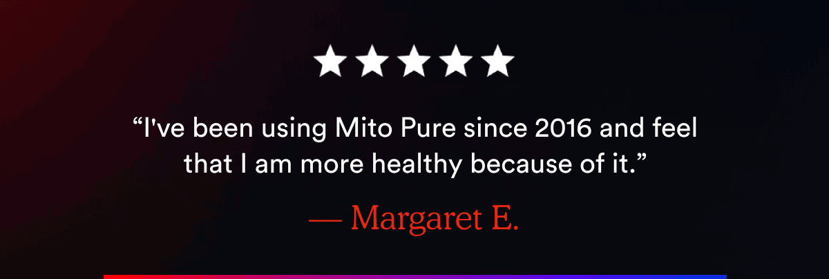 “I've been using Mito Pure since 2016 and feel that I am more healthy because of it.” — Margaret E.