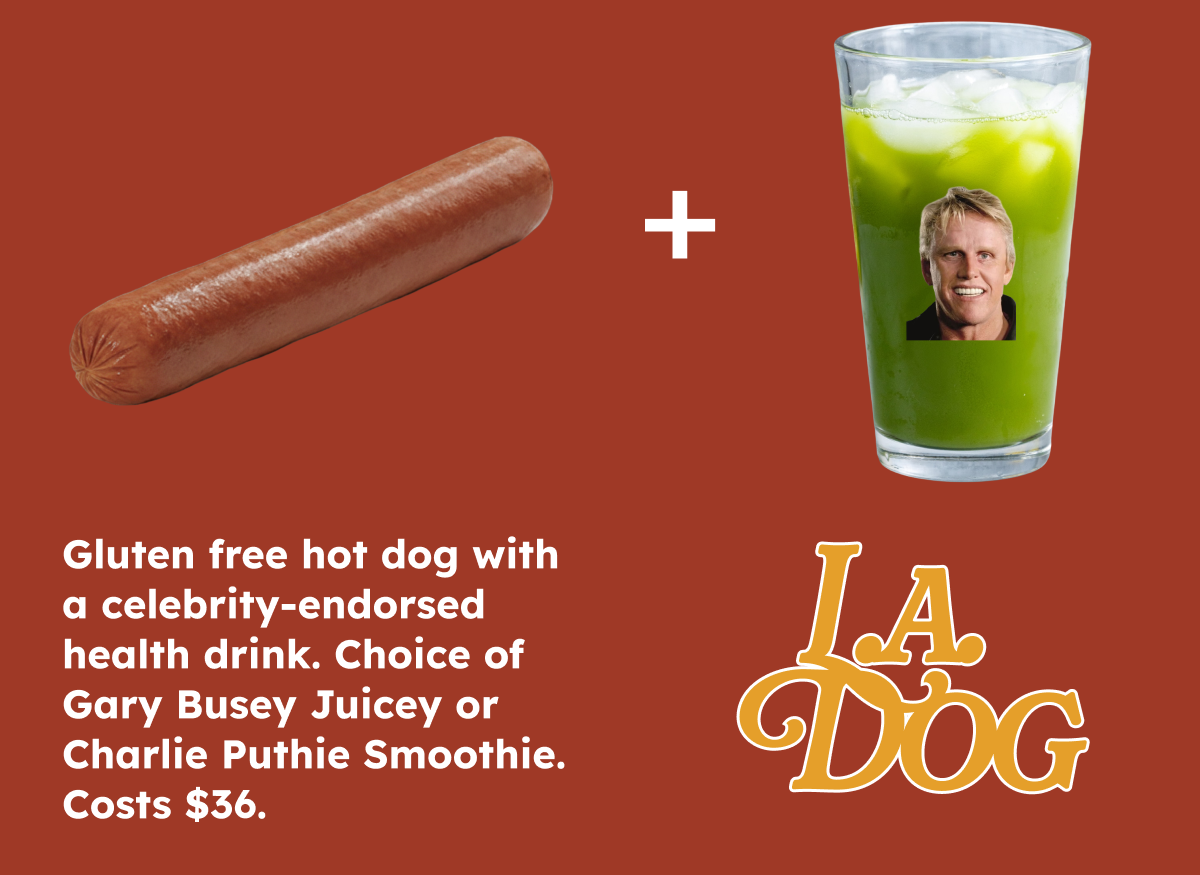 L.A. Dog- Gluten free hot dog with a celebrity-endorsed health drink. Choice of Gary Busey Juicey or Charlie Puthie Smoothie. Costs $36.
