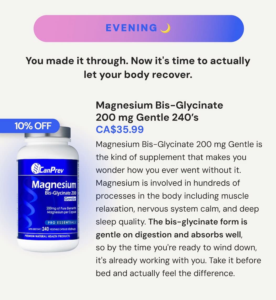EVENING: This one is for you. You made it through the day. Now it's time to actually let your body recover. Magnesium Bis-Glycinate 200 mg Gentle | SKU CP00175 | 240 VCaps | CA$35.99. Magnesium Bis-Glycinate 200 mg Gentle is the kind of supplement that makes you wonder how you ever went without it. Magnesium is involved in hundreds of processes in the body including muscle relaxation, nervous system calm, and deep sleep quality. The bis-glycinate form is gentle on digestion and absorbs well, so by the time you're ready to wind down, it's already working with you. Take it before bed and actually feel the difference.