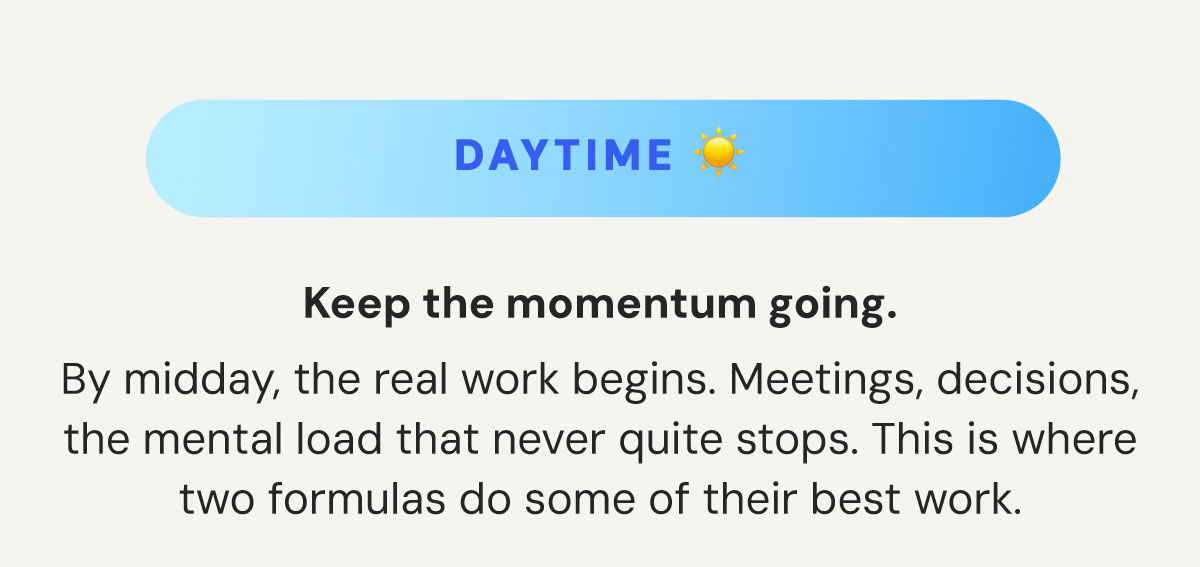 DAYTIME: Keep the momentum going. By midday, the real work begins. Meetings, decisions, the mental load that never quite stops. This is where two formulas do some of their best work.