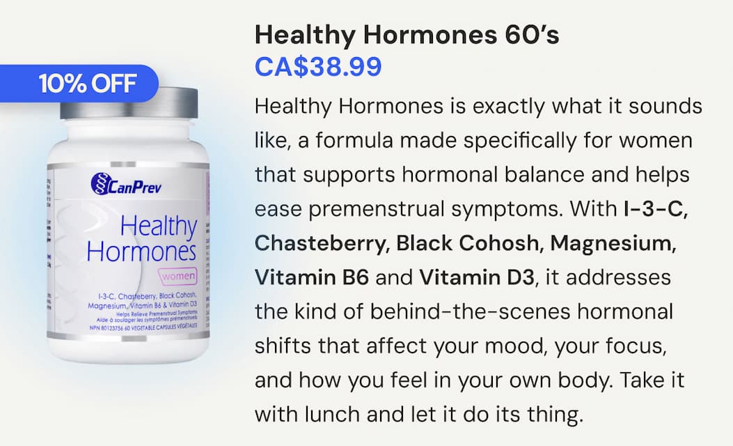 Healthy Hormones | SKU CP00114 | 60 VCaps | CA$38.99. Healthy Hormones is exactly what it sounds like, a formula made specifically for women that supports hormonal balance and helps ease premenstrual symptoms. With I-3-C, Chasteberry, Black Cohosh, Magnesium, Vitamin B6 and Vitamin D3, it addresses the kind of behind-the-scenes hormonal shifts that affect your mood, your focus, and how you feel in your own body. Take it with lunch and let it do its thing
