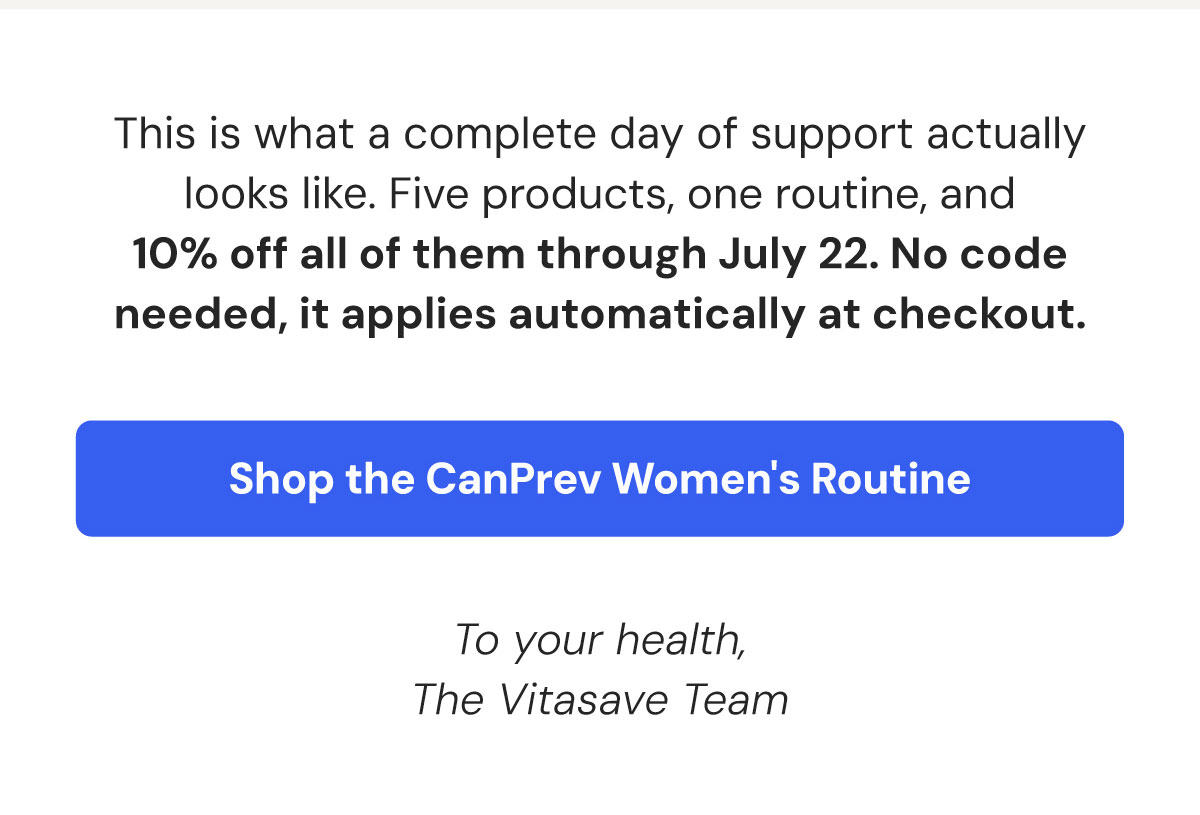 This is what a complete day of support actually looks like. Five products, one routine, and 10% off all of them through July 22. No code needed, it applies automatically at checkout. Shop the CanPrev Women's Routine. To your health, The Vitasave Team