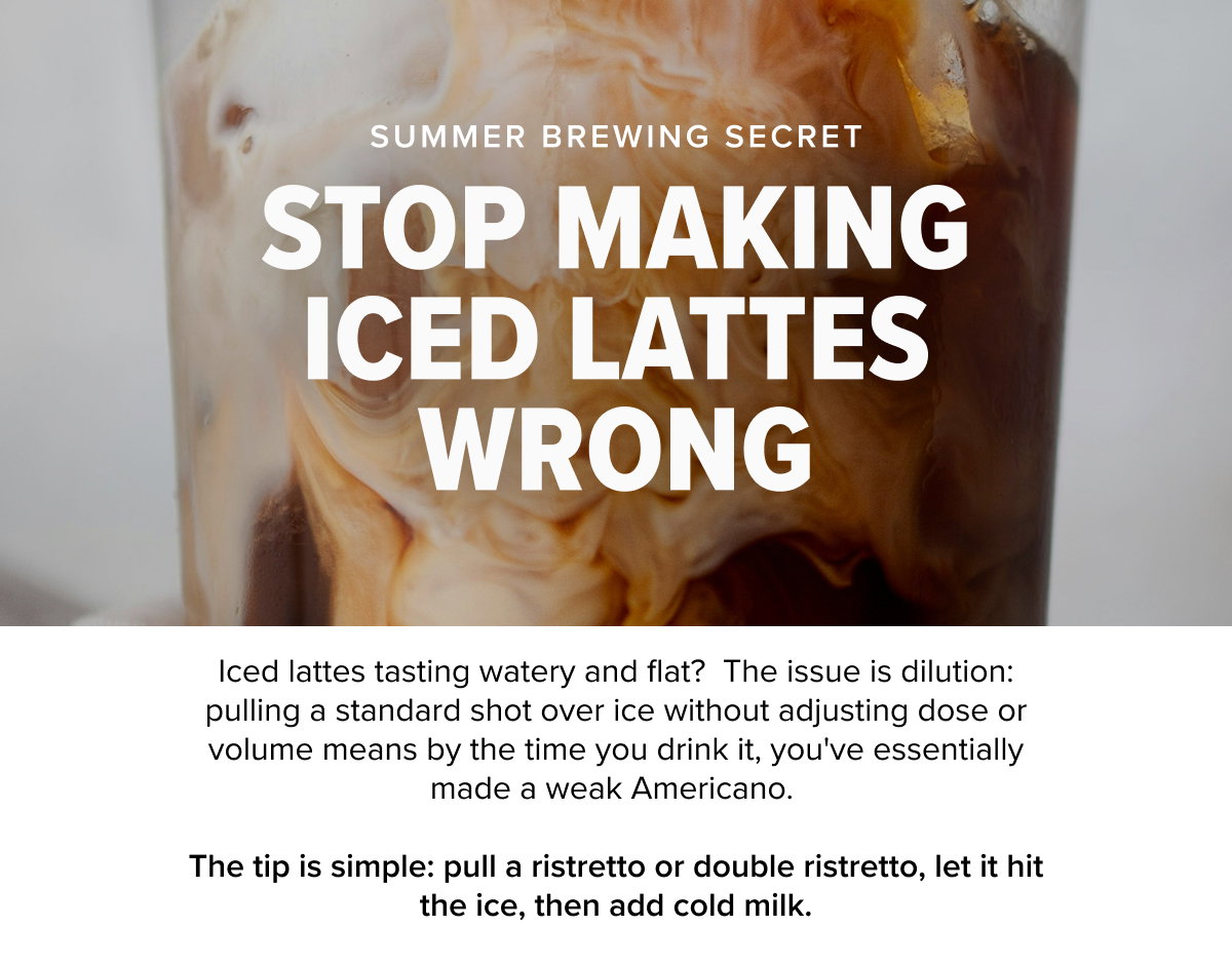 UMMER BREWING SECRET STOP MAKING ICED LATTES WRONG  Iced lattes tasting watery and flat?  The issue is dilution: pulling a standard shot over ice without adjusting dose or volume means by the time you drink it, you've essentially made a weak Americano. The tip is simple: pull a ristretto or double ristretto, let it hit the ice, then add cold milk.
