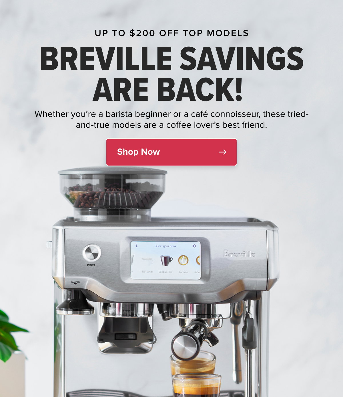 UP TO $200 OFF TOP MODELS BREVILLE SAVINGS ARE BACK!  Whether you’re a barista beginner or a café connoisseur, these tried-and-true models are a coffee lover’s best friend. CTA: Shop Now