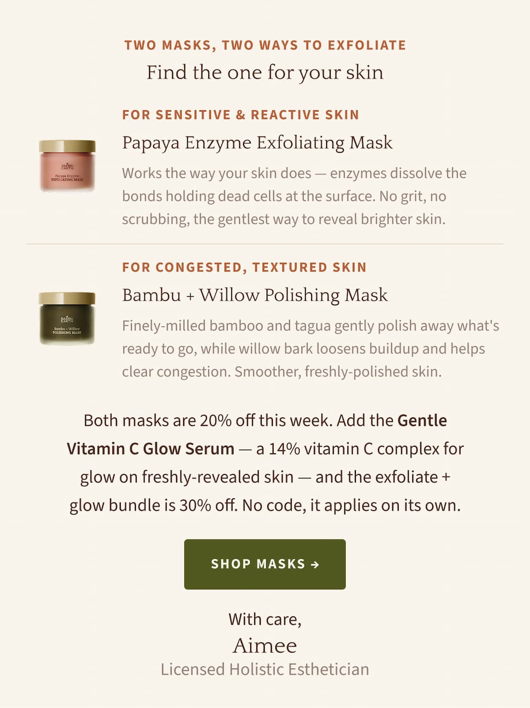 TWO MASKS, TWO WAYS TO EXFOLIATE Find the one for your skin. FOR SENSITIVE & REACTIVE SKIN Papaya Enzyme Exfoliating Mask Works the way your skin does — enzymes dissolve the bonds holding dead cells at the surface. No grit, no scrubbing, the gentlest way to reveal brighter skin. FOR CONGESTED, TEXTURED SKIN Bambu + Willow Polishing Mask Finely-milled bamboo and tagua gently polish away what's ready to go, while willow bark loosens buildup and helps clear congestion. Smoother, freshly-polished skin. Both masks are 20% off this week. Add the Gentle Vitamin C Glow Serum — a 14% vitamin C complex for glow on freshly-revealed skin — and the exfoliate + glow bundle is 30% off. No code, it applies on its own. Shop Masks. With care, Aimee Licensed Holistic Esthetician