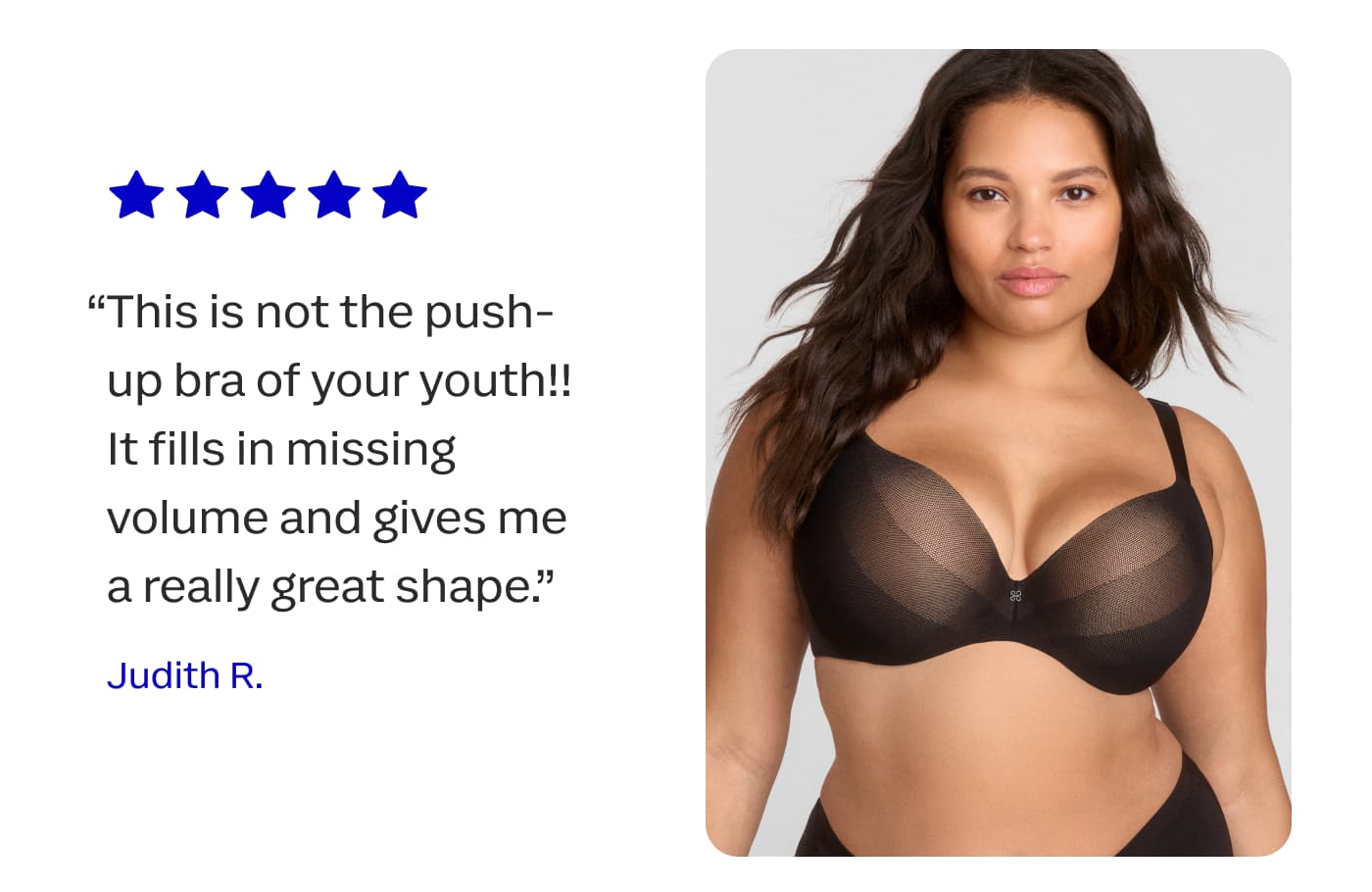 “This is not the push-up bra of your youth!! It fills in missing volume and gives me a really great shape.” | Judith R.