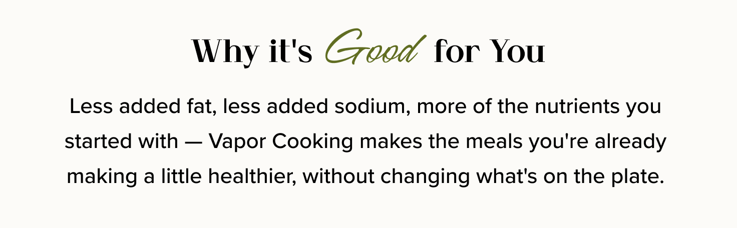 Why it's Good for You: Less added fat, less added sodium, more of the nutrients you started with — Vapor Cooking makes the meals you're already making a little healthier, without changing what's on the plate. 