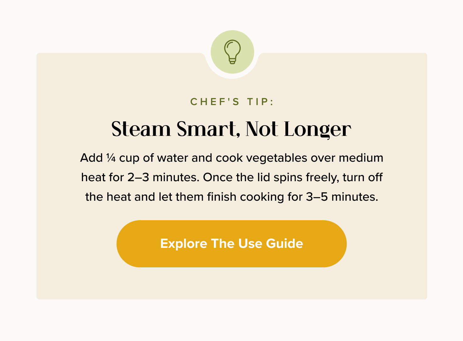 Chef's Tip: Steam Smart, Not Longer. Add ¼ cup of water and cook vegetables over medium heat for 2–3 minutes. Once the lid spins freely, turn off the heat and let them finish cooking for 3–5 minutes. < Explore The Use Guide > 