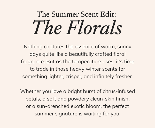 The summer scent edit: The florals. Nothing captures the essence of warm, sunny days quite like a beautifully crafted floral fragrance. But as the temperature rises, it's time to trade in those heavy winter scents for something lighter, crisper, and infinitely fresher. Whether you love a bring burst of citrus-infused petals, a soft and powdery clean-skin finish, or a sun-drenched exotic bloom, the perfect summer signature is waiting for you