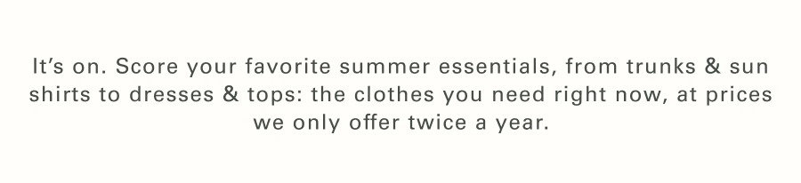 It’s ON. Score your favorite summer essentials, from trunks & sun shirts to dresses & tops: the clothes you need right now, at prices we only offer twice a year. 