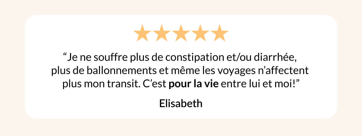 “Je ne souffre plus de constipation et/ou diarrhée,  plus de ballonnements et même les voyages n’affectent  plus mon transit. C’est pour la vie entre lui et moi!” Elisabeth