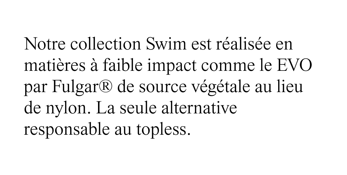 notre collection Swim est realisee en matieres a faible impact comme le EVO par Fulgar de source vegetale au lieu de nylon.