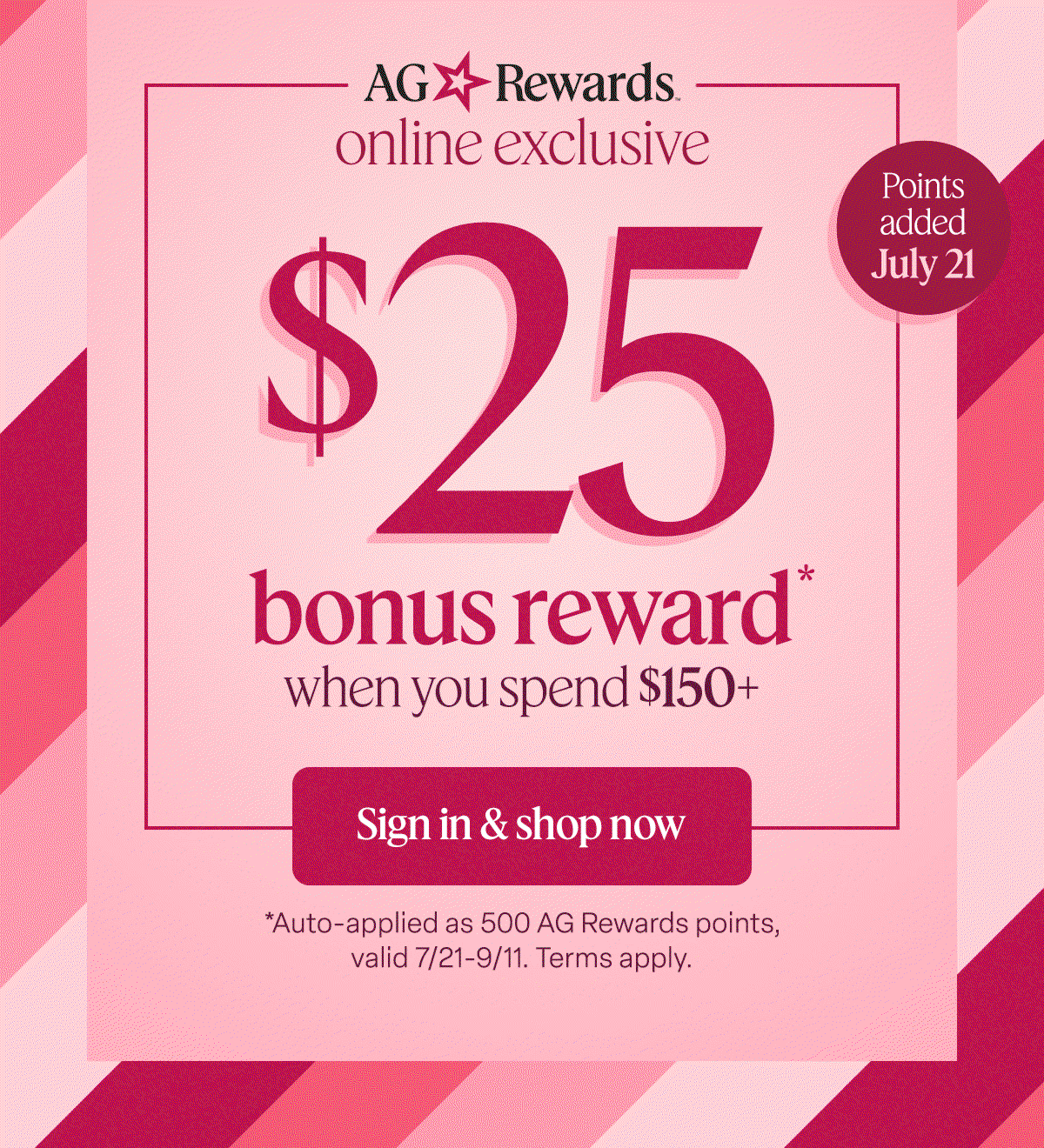 AG Rewards online exclusive $25 bonus reward* when you spend $150+. Sign in & shop now. Points added July 21. *Auto-applied as 500 AG Rewards points, valid 7/21-9/11. Terms apply.