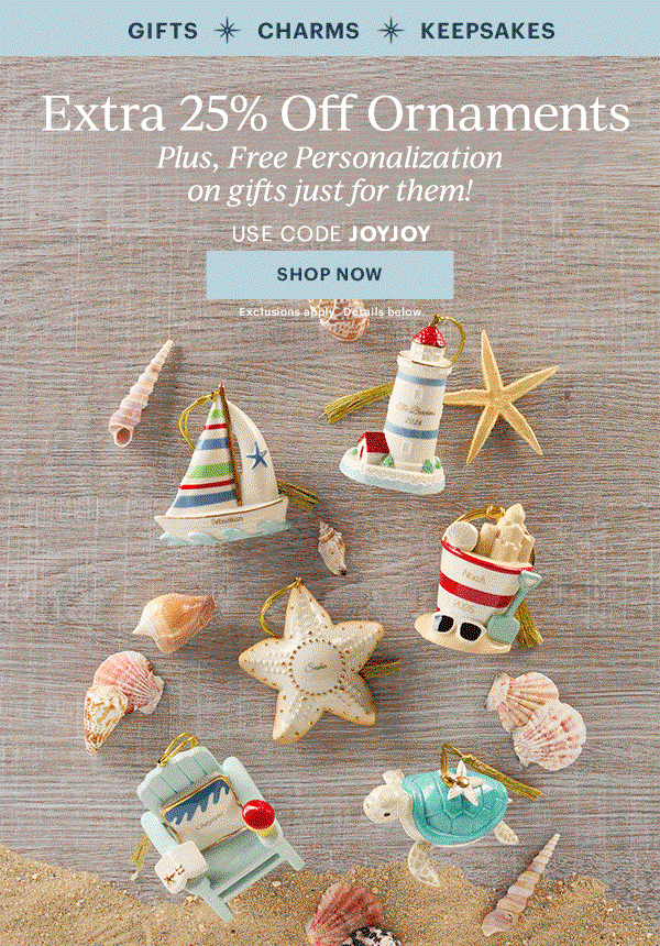 GIFTS  CHARMS  KEEPSAKES  Extra 25% Off Ornaments  Plus, Free Personalization on gifts just for them!  USE CODE JOYJOY  [SHOP NOW] Exclusions apply. Details below.