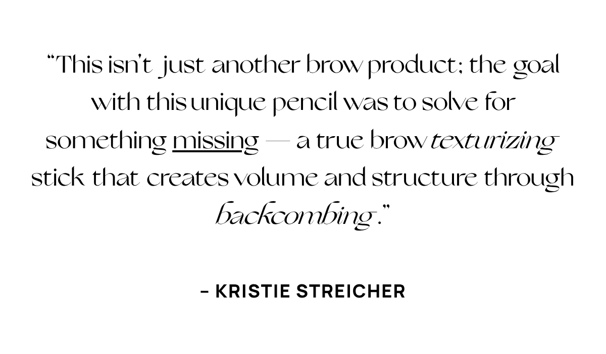  “This isn't just another brow product; the goal with this unique pencil was to solve for something missing — a true brow texturizing stick that creates volume and structure through backcombing.” – KRISTIE STREICHER 