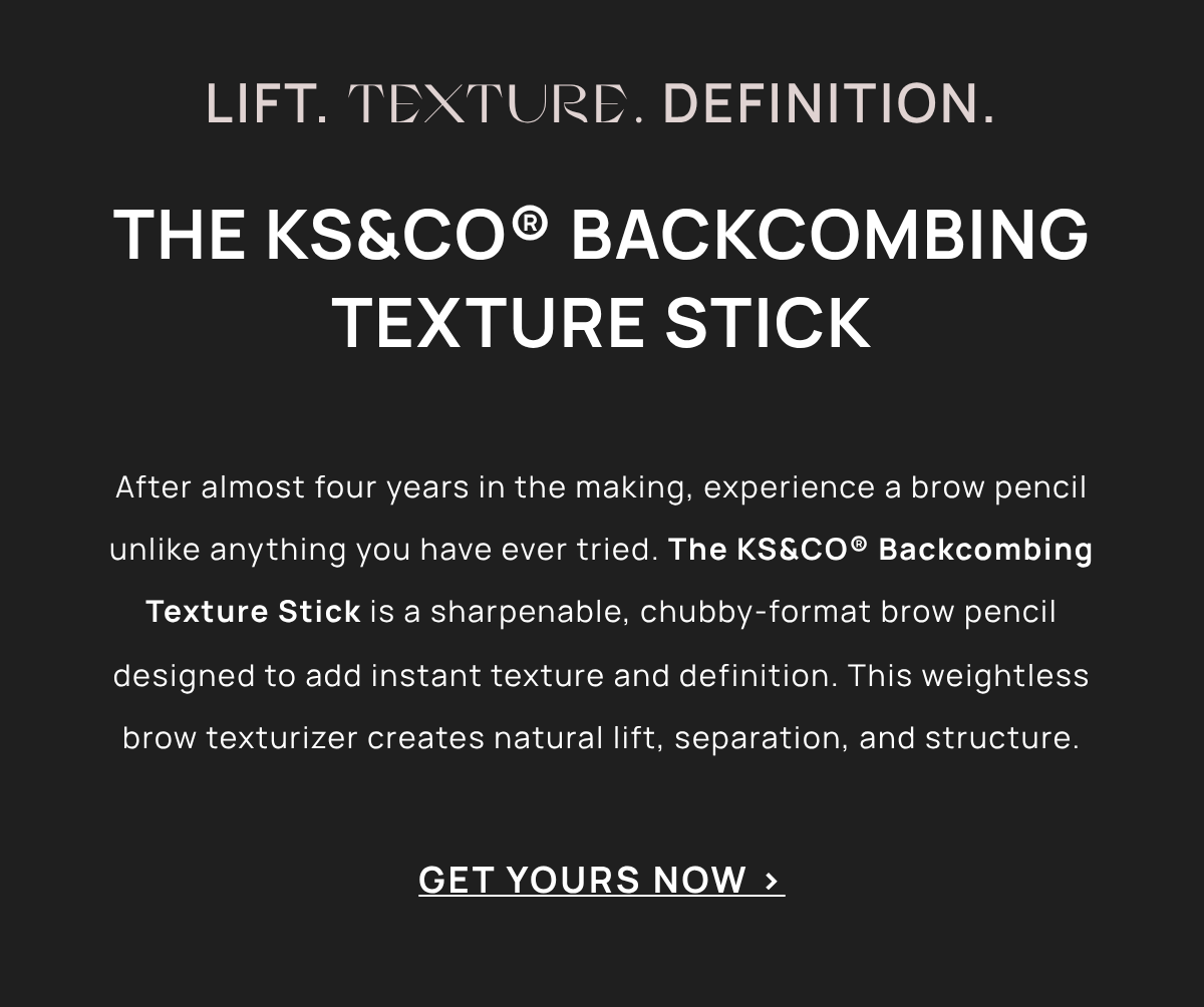 LIFT. TEXTURE. DEFINITION.THE KS&CO® BACKCOMBING TEXTURE STICK After almost four years in the making, experience a brow pencil unlike anything you have ever tried. The KS&CO® Backcombing Texture Stick is a sharpenable, chubby-format brow pencil designed to add instant texture and definition. This weightless brow texturizer creates natural lift, separation, and structure. GET YOURS NOW > 