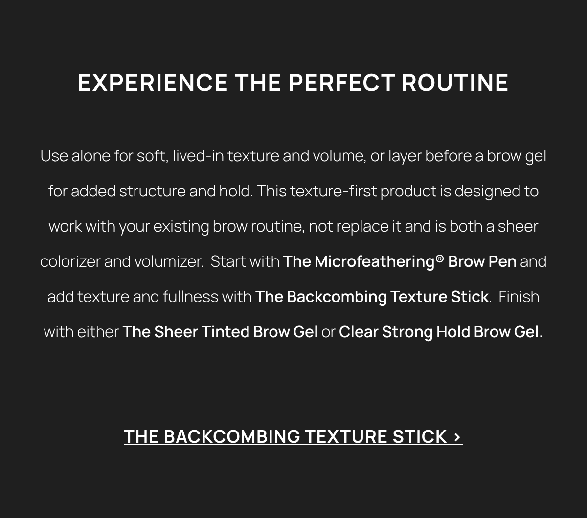  EXPERIENCE THE PERFECT ROUTINE Use alone for soft, lived-in texture and volume, or layer before a brow gel for added structure and hold. This texture-first product is designed to work with your existing brow routine, not replace it and is both a sheer colorizer and volumizer.  Start with The Microfeathering® Brow Pen and add texture and fullness with The Backcombing Texture Stick.  Finish with either The Sheer Tinted Brow Gel or Clear Strong Hold Brow Gel.  THE BACKCOMBING TEXTURE STICK > 