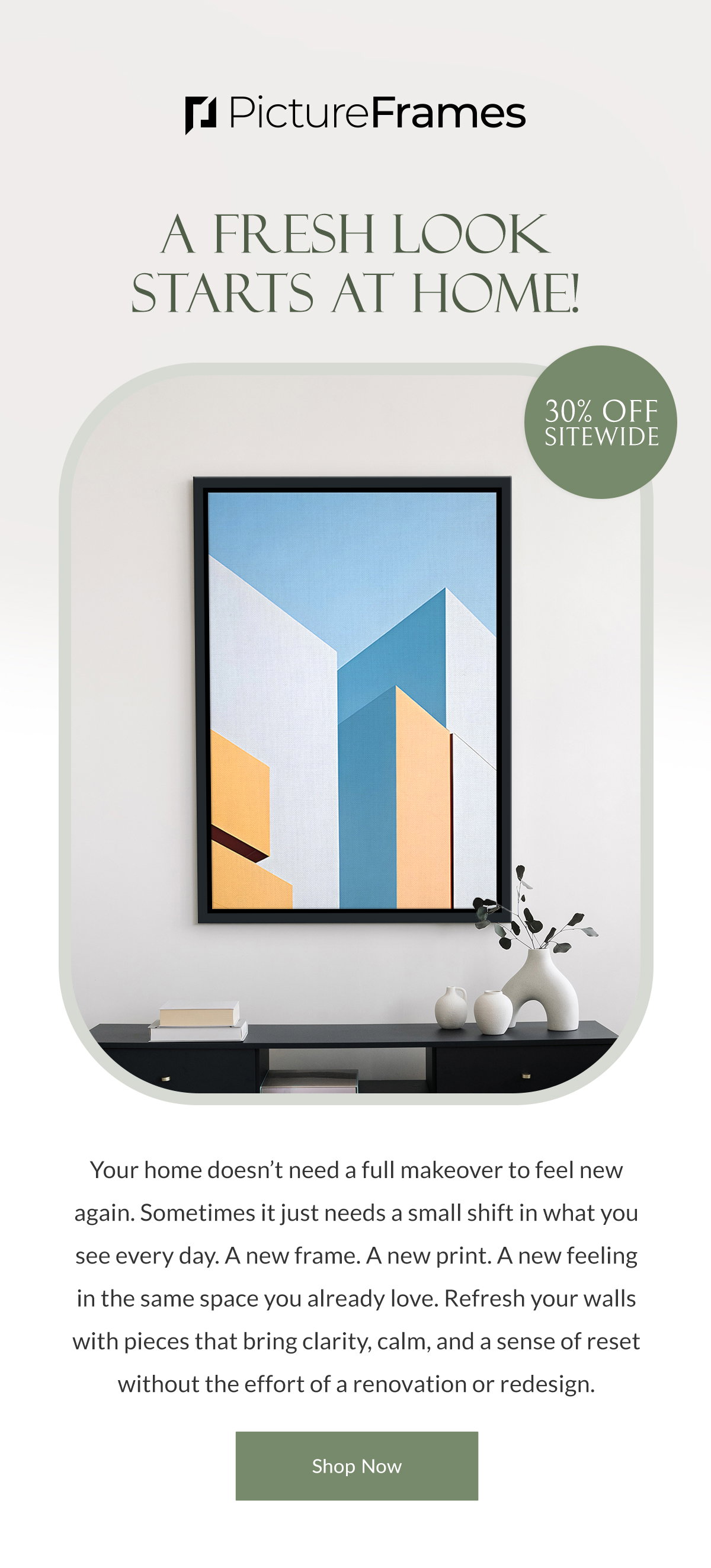 A Fresh Look Starts at Home! 30% Off Sitewide. Your home doesn’t need a full makeover to feel new again. Sometimes it just needs a small shift in what you see every day. A new frame. A new print. A new feeling in the same space you already love. Refresh your walls with pieces that bring clarity, calm, and a sense of reset without the effort of a renovation or redesign. Shop Now.