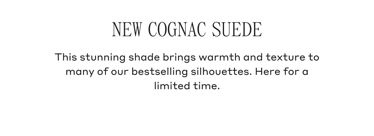 NEW COGNAC SUEDE This stunning shade brings warmth and texture to many of our bestselling silhouettes. Here for a limited time.