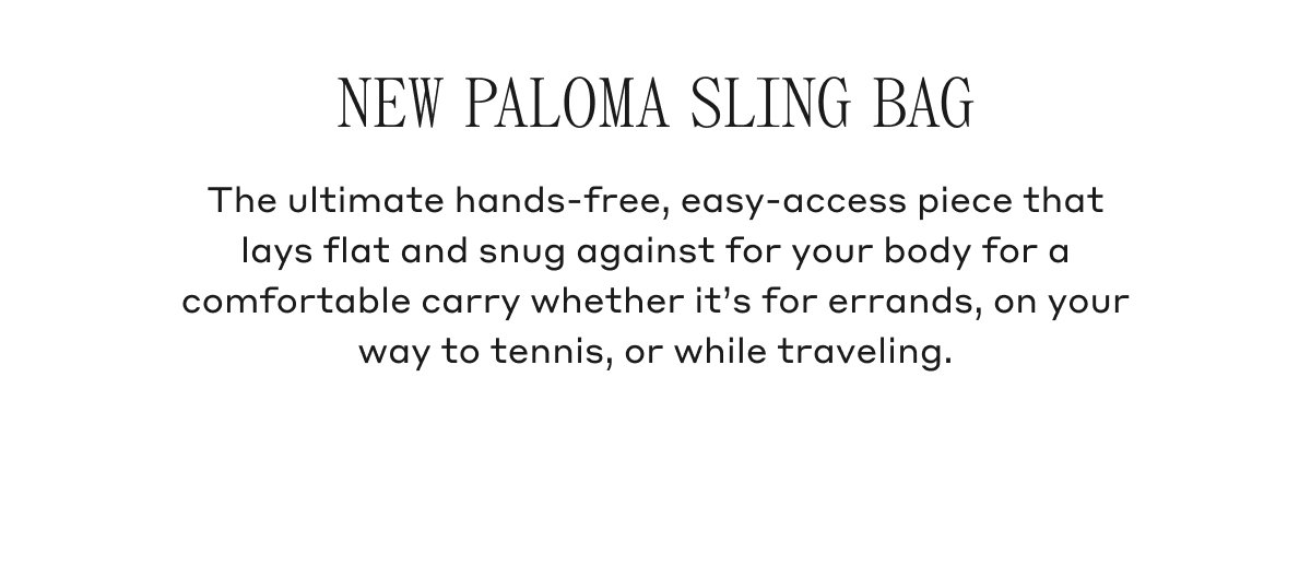NEW PALOMA SLING BAG The ultimate hands-free, easy-access piece that lays flat and snug against for your body for a comfortable carry whether it's for errands, on your way to tennis, or while traveling.