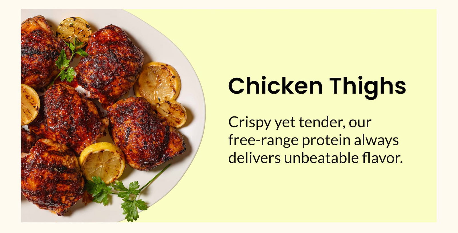 Chicken Thighs | Crispy yet tender, our free-range protein always delivers unbeatable flavor.