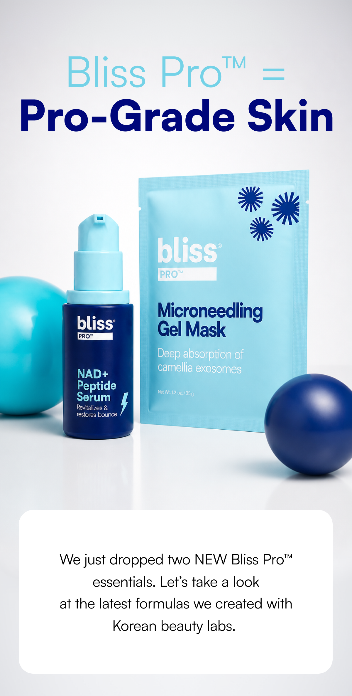 Bliss Pro™ = Pro-Grade Skin We just dropped two NEW Bliss Pro™ essentials and reformulated one of your past faves. Let’s take a look at the latest formulas we created with Korean beauty labs.