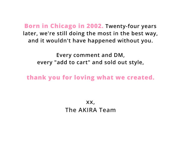 thank you for loving what we created. Xx, The AKIRA Team
