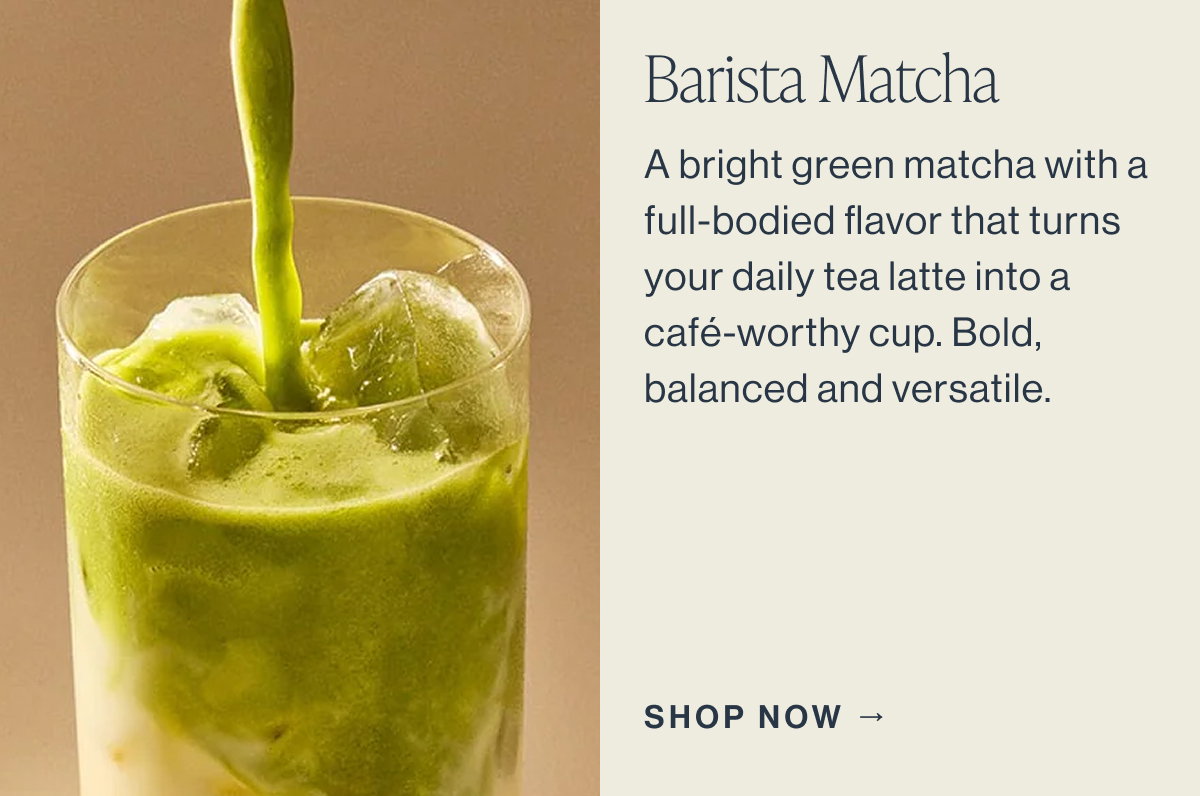 Barista Matcha  A bright green matcha with a full-bodied flavor that turns your daily tea latte into a café-worthy cup. Bold, balanced, and versatile.  SHOP NOW →