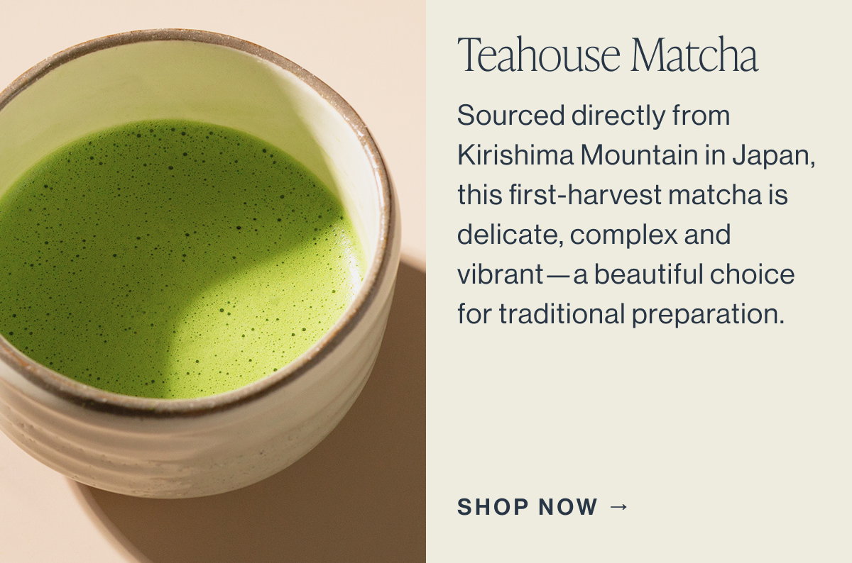 Teahouse Matcha  Sourced directly from Kirishima Mountain in Japan, this first-harvest matcha is delicate, complex, and vibrant—a beautiful choice for traditional preparation.  SHOP NOW →