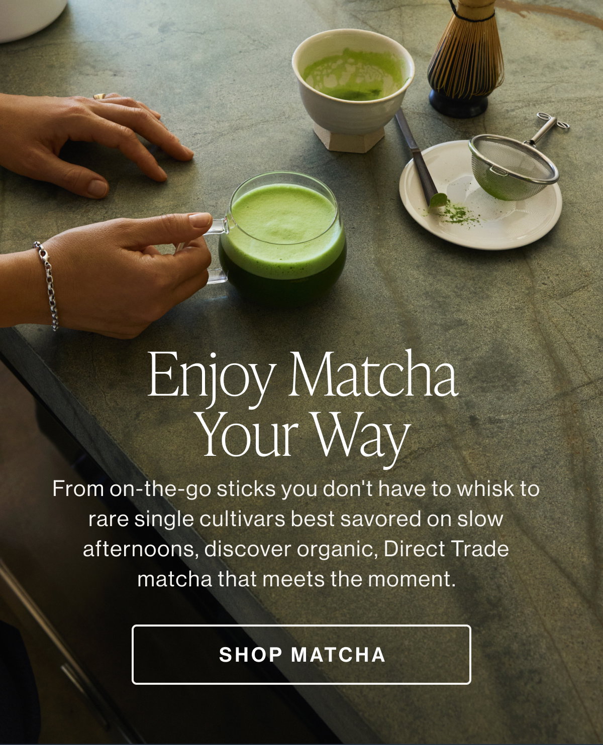 Enjoy Matcha Your Way  From on-the-go sticks you don't have to whisk to rare single cultivars best savored on slow afternoons, discover organic, Direct Trade matcha that meets the moment.  SHOP MATCHA