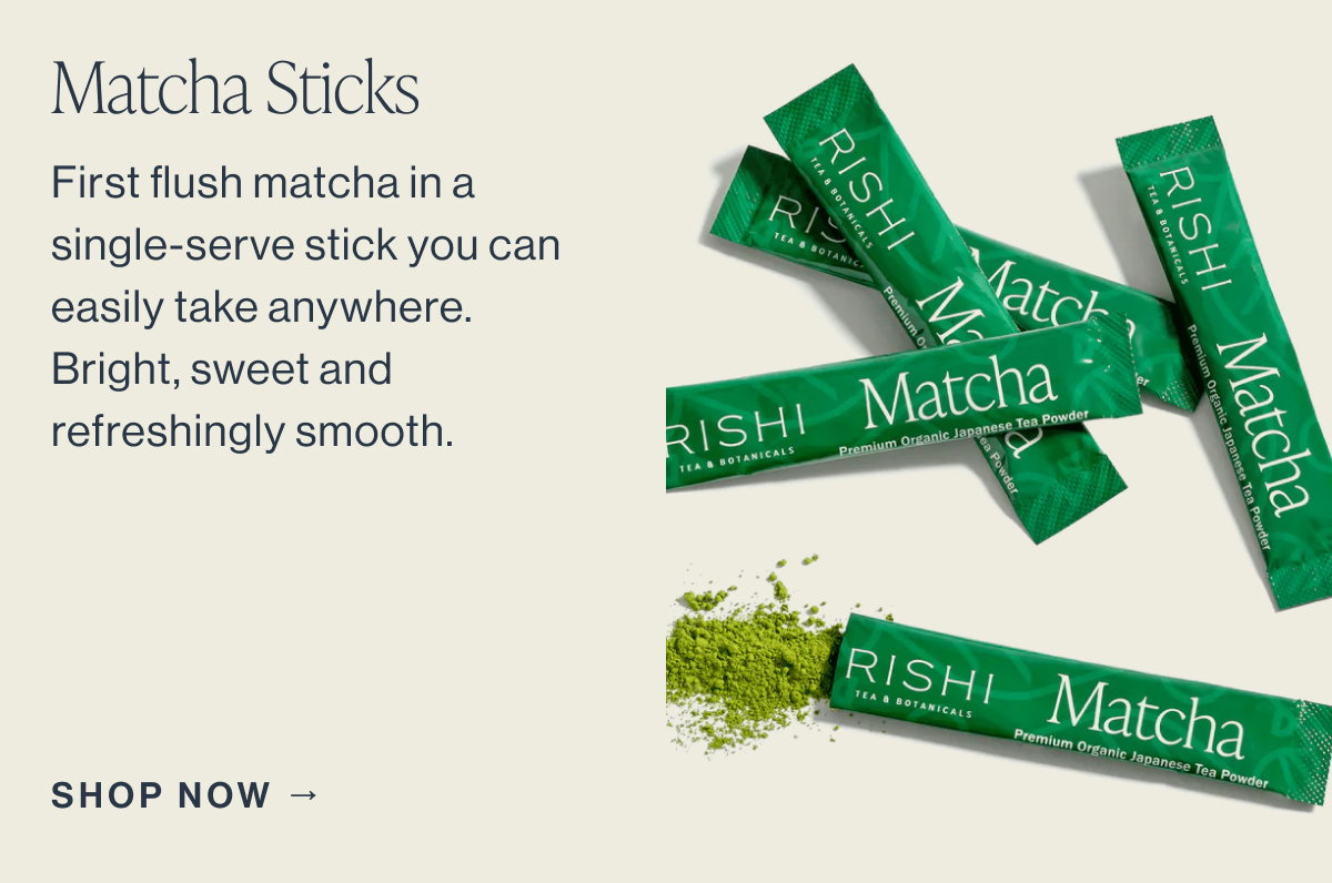 Matcha Sticks  First flush matcha in a single-serve stick you can easily take anywhere. Bright, sweet, and refreshingly smooth.  SHOP NOW →