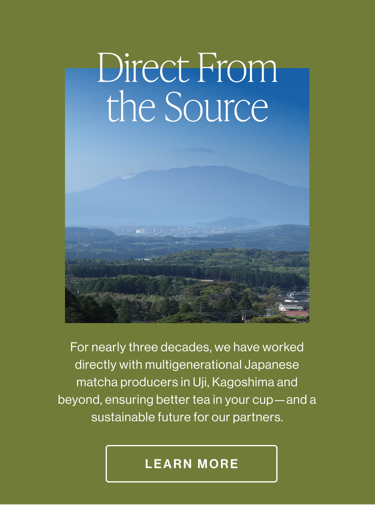Direct From the Source  For nearly three decades, we have worked directly with multigenerational Japanese matcha producers in Uji, Kagoshima and beyond, ensuring better tea in your cup—and a sustainable future for our partners.  LEARN MORE