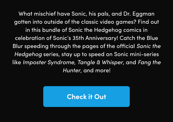 Catch the Blue Blur speeding through the pages of the official Sonic the Hedgehog series, stay up to speed on Sonic mini-series like Imposter Syndrome, Tangle & Whisper, and Fang the Hunter, and more!