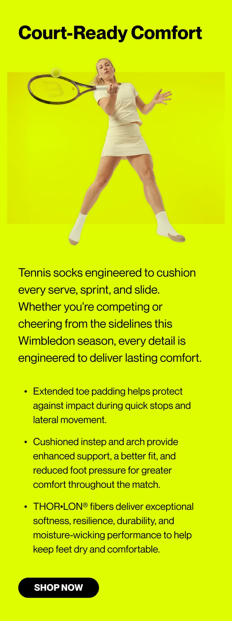 Court-Ready Comfort  Tennis socks engineered to cushion every serve, sprint, and slide. Whether you're competing or cheering from the sidelines this Wimbledon season, every detail is engineered to deliver lasting comfort.  Extended toe padding helps protect against impact during quick stops and lateral movement. Cushioned instep and arch provide enhanced support, a better fit, and reduced foot pressure for greater comfort throughout the match. THOR•LON® fibers deliver exceptional softness, resilience, durability, and moisture-wicking performance to help keep feet dry and comfortable.  Shop Now