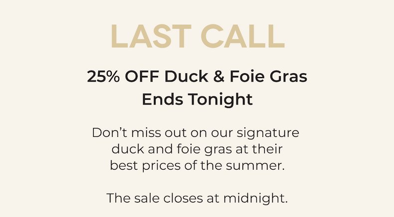 LAST CALL 25% OFF Duck & Foie Gras Ends Tonight  Don’t miss out on our signature  duck and foie gras at their best prices of the summer.  The sale closes at midnight.