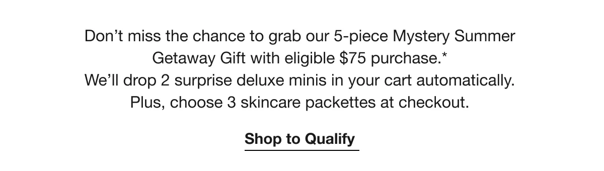 Don’t miss the chance to grab our 5-piece Mystery Summer Getaway Gift with eligible $75 purchase.* We’ll drop 2 surprise deluxe minis in your cart automatically. Plus, choose 3 skincare packettes at checkout. | Shop to Qualify