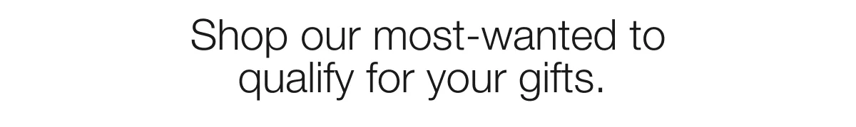 Shop our most-wanted to qualify for your gifts.