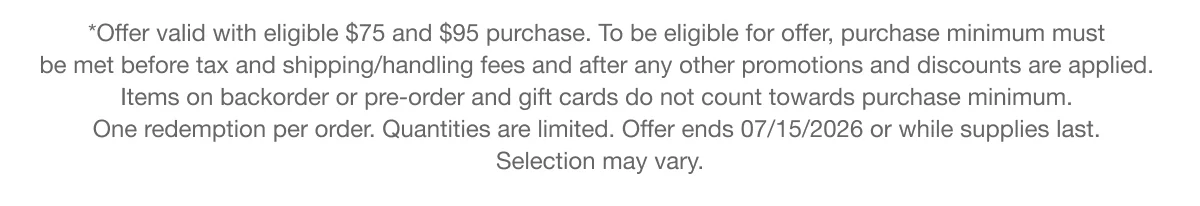 *Offer valid with eligible $75 and $95 purchase. To be eligible for offer, purchase minimum must be met before tax and shipping/handling fees and after any other promotions and discounts are applied. Items on backorder or pre-order and gift cards do not count towards purchase minimum. One redemption per order. Quantities are limited. Offer ends 07/15/2026 or while supplies last. Selection may vary.