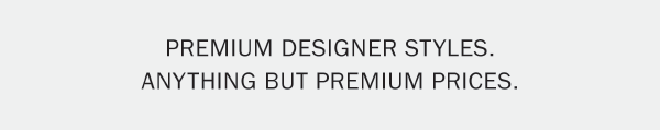 PREMIUM DESIGNER STYLES. ANYTHING BUT PREMIUM PRICES.