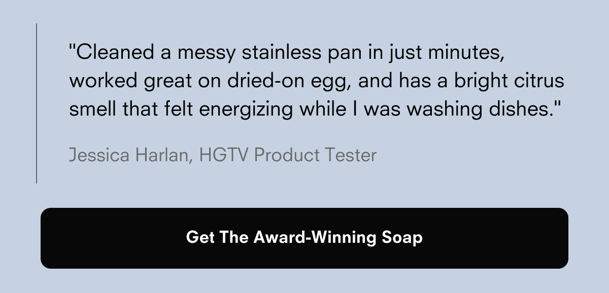 "Cleaned a messy stainless pan in just minutes, worked great on dried-on egg, and has a bright citrus smell that felt energizing while I was washing dishes."  Jessica Harlan, HGTV Product Tester  Get The Award-Winning Soap