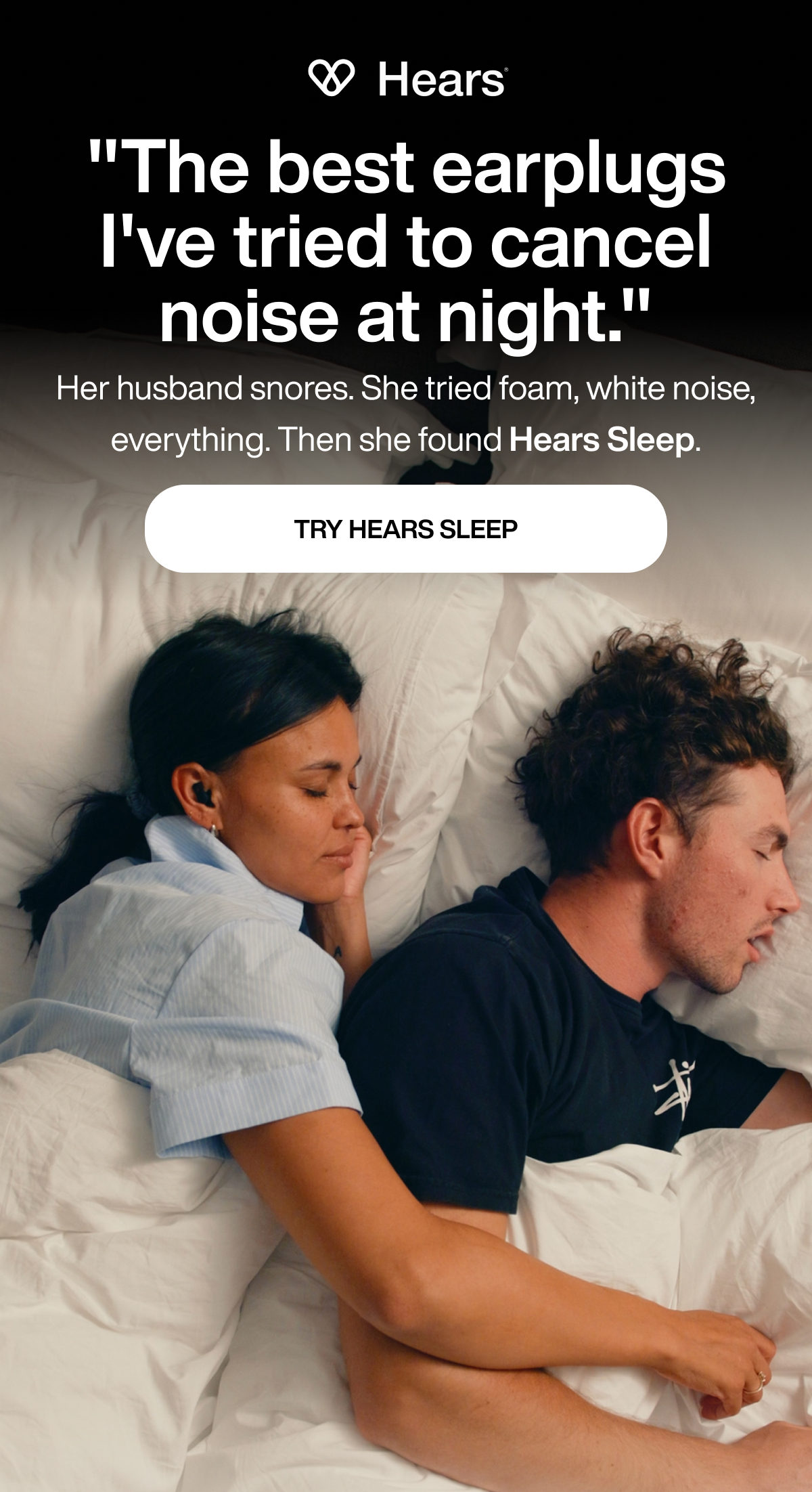 "The best earplugs I've tried to cancel noise at night." | Her husband snores. She tried foam, white noise, everything. Then she found Hears Sleep. | TRY HEARS SLEEP