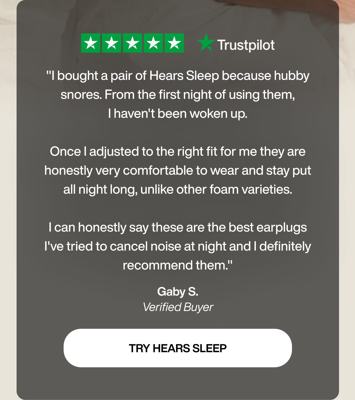"I bought a pair of Hears Sleep because hubby snores. From the first night of using them, I haven't been woken up.  Once I adjusted to the right fit for me they are honestly very comfortable to wear and stay put all night long, unlike other foam varieties.  I can honestly say these are the best earplugs I've tried to cancel noise at night and I definitely recommend them." | Gaby S. | Verified Buyer | TRY HEARS SLEEP