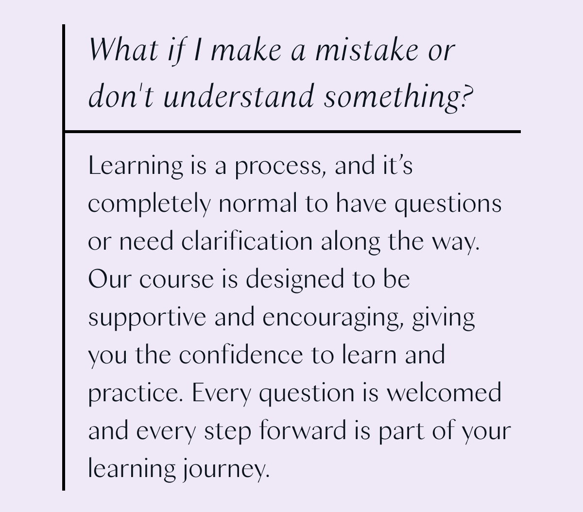 What if I make a mistake or don't understand something? Learning is a process, and it's completely normal to have questions or need clarification along the way. Our course is designed to be supportive and encouraging, giving you the confidence to learn and practice. Every question is welcomed and every step forward is part of your learning journey.