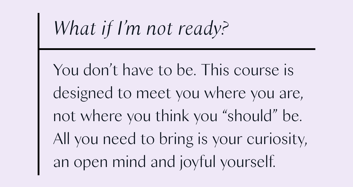 What if I'm not ready? You don't have to be. This course is designed to meet you where you are, not where you think you "should" be. All you need to bring is your curiosity, an open mind and joyful yourself.